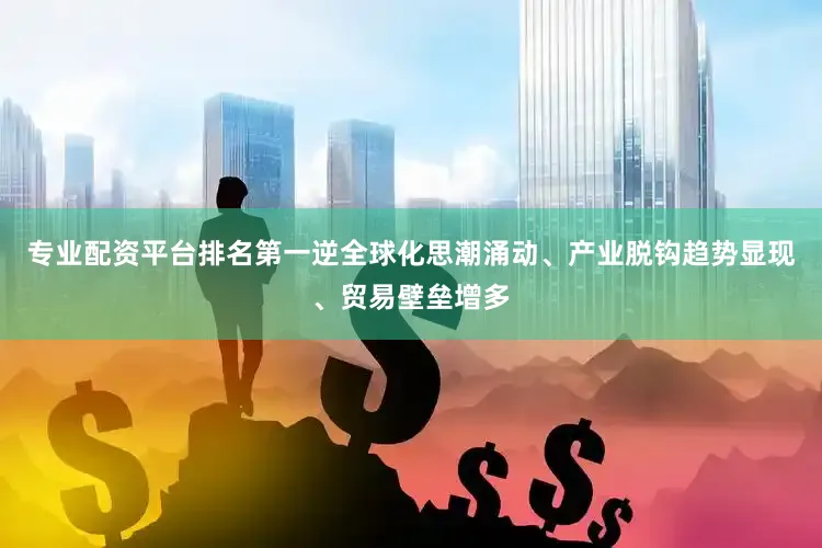 专业配资平台排名第一逆全球化思潮涌动、产业脱钩趋势显现、贸易壁垒增多
